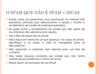 O SPAM QUE NÃO É SPAM + DICAS Muitas vezes ao preencher uma promoção na internet não prestamos atenção que selecionamos a opção > Aceito o recebimento de emails de empresas parceiras. Se quiser evitar o recebimento de emails que não sejam de seu interesse não selecione essa opção. Use o filtro de Spam de seu Email Não clique em nenhuma url que apareça  no corpo do email.  identifique a url copie e cole no navegador para se descadastrar Não responda a correntes nem reenvie para sua lista de contatos Não baixe arquivos enviados por emails que não tenha certeza da procedência e motivo do envio Relate Spam ao provedor de seu Email 