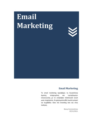 Email
Marketing




                             Email Marketing
      To email marketing προσφέρει τη δυνατότητα
      άμεσης,     στοχευμένης     και     «μετρήσιμης»
      επικοινωνίας με το υποψήφιο πελατειακό κοινό
      μιας επιχείρησης. Αν χρησιμοποιηθεί σωστά μπορεί
      να συμβάλλει τόσο στο branding όσο και στην
      πώληση.

                                   Bessy Constantinea
                                          29/11/2011
 
