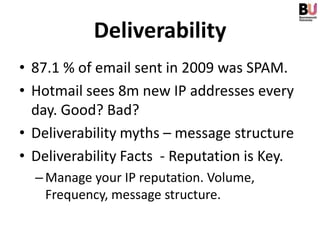 Deliverability
• 87.1 % of email sent in 2009 was SPAM.
• Hotmail sees 8m new IP addresses every
  day. Good? Bad?
• Deliverability myths – message structure
• Deliverability Facts - Reputation is Key.
  – Manage your IP reputation. Volume,
    Frequency, message structure.
 