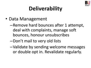 Deliverability
• Data Management
 –Remove hard bounces after 1 attempt,
  deal with complaints, manage soft
  bounces, honour unsubscribes
 –Don’t mail to very old lists
 –Validate by sending welcome messages
  or double opt in. Revalidate regularly.
 