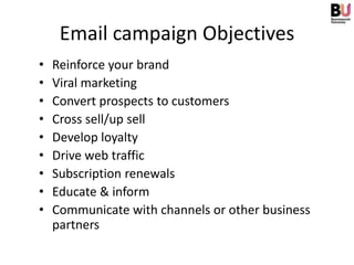 Email campaign Objectives
•   Reinforce your brand
•   Viral marketing
•   Convert prospects to customers
•   Cross sell/up sell
•   Develop loyalty
•   Drive web traffic
•   Subscription renewals
•   Educate & inform
•   Communicate with channels or other business
    partners
 