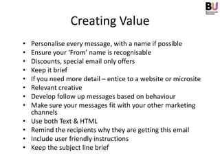 Creating Value
•   Personalise every message, with a name if possible
•   Ensure your ‘From’ name is recognisable
•   Discounts, special email only offers
•   Keep it brief
•   If you need more detail – entice to a website or microsite
•   Relevant creative
•   Develop follow up messages based on behaviour
•   Make sure your messages fit with your other marketing
    channels
•   Use both Text & HTML
•   Remind the recipients why they are getting this email
•   Include user friendly instructions
•   Keep the subject line brief
 