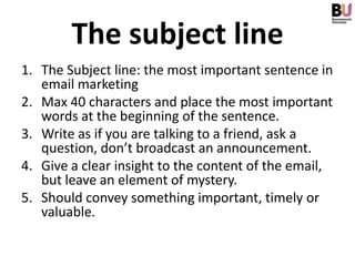 The subject line
1. The Subject line: the most important sentence in
   email marketing
2. Max 40 characters and place the most important
   words at the beginning of the sentence.
3. Write as if you are talking to a friend, ask a
   question, don’t broadcast an announcement.
4. Give a clear insight to the content of the email,
   but leave an element of mystery.
5. Should convey something important, timely or
   valuable.
 