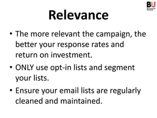 Relevance
• The more relevant the campaign, the
  better your response rates and
  return on investment.
• ONLY use opt-in lists and segment
  your lists.
• Ensure your email lists are regularly
  cleaned and maintained.
 