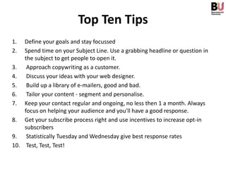 Top Ten Tips
1.  Define your goals and stay focussed
2.  Spend time on your Subject Line. Use a grabbing headline or question in
    the subject to get people to open it.
3. Approach copywriting as a customer.
4. Discuss your ideas with your web designer.
5. Build up a library of e-mailers, good and bad.
6. Tailor your content - segment and personalise.
7. Keep your contact regular and ongoing, no less then 1 a month. Always
    focus on helping your audience and you'll have a good response.
8. Get your subscribe process right and use incentives to increase opt-in
    subscribers
9. Statistically Tuesday and Wednesday give best response rates
10. Test, Test, Test!
 