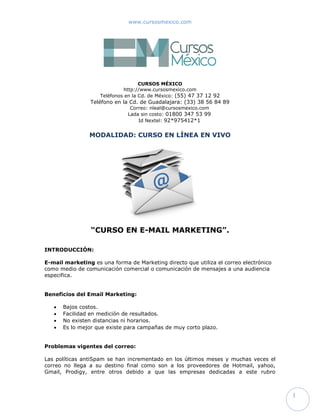 www.cursosmexico.com




                                  CURSOS MÉXICO
                           http://www.cursosmexico.com
                   Teléfono en la Cd. de México: (55) 47 37 12 92
                              Correo: info@cursosmexico.com
                             Lada sin costo: 01800 347 53 99

                MODALIDAD: CURSO EN LÍNEA EN VIVO




                 “CURSO EN E-MAIL MARKETING”.

INTRODUCCIÓN:

E-mail marketing es una forma de Marketing directo que utiliza el correo electrónico
como medio de comunicación comercial o comunicación de mensajes a una audiencia
especifica.


Beneficios del Email Marketing:

      Bajos costos.
      Facilidad en medición de resultados.
      No existen distancias ni horarios.
      Es lo mejor que existe para campañas de muy corto plazo.


Problemas vigentes del correo:

Las políticas antiSpam se han incrementado en los últimos meses y muchas veces el
correo no llega a su destino final como son a los proveedores de Hotmail, yahoo,
Gmail, Prodigy, entre otros debido a que las empresas dedicadas a este rubro
desconocen las políticas, normas internacionales, trucos, servidores entre otros
factores para que el correo llegue a su destino y no se quede en el aire.



                                                                                       1
 