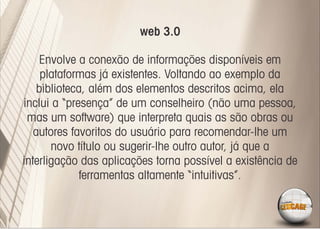 web 3.0

     Envolve a conexão de informações disponíveis em
     plataformas já existentes. Voltando ao exemplo da
    biblioteca, além dos elementos descritos acima, ela
inclui a “presença” de um conselheiro (não uma pessoa,
 mas um software) que interpreta quais as são obras ou
   autores favoritos do usuário para recomendar-lhe um
       novo título ou sugerir-lhe outro autor, já que a
interligação das aplicações torna possível a existência de
              ferramentas altamente “intuitivas”.
 