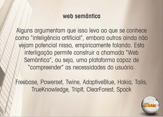 web semântica

Alguns argumentam que isso leva ao que se conhece
como “inteligência artiﬁcial”, embora outros ainda não
 vejam potencial nisso, empiricamente falando. Esta
   interligação permite construir a chamada “Web
   Semântica”, ou seja, uma plataforma capaz de
     “compreender” as necessidades do usuário.

Freebase, Powerset, Twine, AdaptiveBlue, Hakia, Talis,
      TrueKnowledge, TripIt, ClearForest, Spock
 