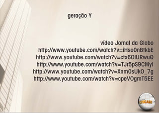 geração Y



                         vídeo Jornal da Globo
  http://www.youtube.com/watch?v=iHso0nBtkbE
 http://www.youtube.com/watch?v=ctx6OlURwuQ
 http://www.youtube.com/watch?v=TJr5pS9CMyI
http://www.youtube.com/watch?v=Xnm0sUkO_7g
http://www.youtube.com/watch?v=cpeVOgmT5EE
 