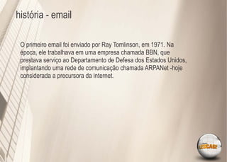 história - email

 O primeiro email foi enviado por Ray Tomlinson, em 1971. Na
 época, ele trabalhava em uma empresa chamada BBN, que
 prestava serviço ao Departamento de Defesa dos Estados Unidos,
 implantando uma rede de comunicação chamada ARPANet -hoje
 considerada a precursora da internet.
 