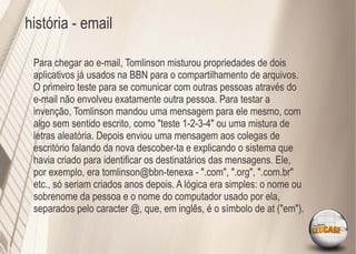 história - email

 Para chegar ao e-mail, Tomlinson misturou propriedades de dois
 aplicativos já usados na BBN para o compartilhamento de arquivos.
 O primeiro teste para se comunicar com outras pessoas através do
 e-mail não envolveu exatamente outra pessoa. Para testar a
 invenção, Tomlinson mandou uma mensagem para ele mesmo, com
 algo sem sentido escrito, como "teste 1-2-3-4" ou uma mistura de
 letras aleatória. Depois enviou uma mensagem aos colegas de
 escritório falando da nova descober-ta e explicando o sistema que
 havia criado para identiﬁcar os destinatários das mensagens. Ele,
 por exemplo, era tomlinson@bbn-tenexa - ".com", ".org", ".com.br"
 etc., só seriam criados anos depois. A lógica era simples: o nome ou
 sobrenome da pessoa e o nome do computador usado por ela,
 separados pelo caracter @, que, em inglês, é o símbolo de at ("em").
 