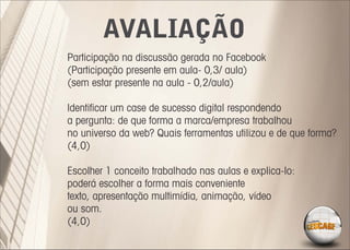 AVALIAÇÃO
Participação na discussão gerada no Facebook
(Participação presente em aula- 0,3/ aula)
(sem estar presente na aula - 0,2/aula)

Identiﬁcar um case de sucesso digital respondendo
a pergunta: de que forma a marca/empresa trabalhou
no universo da web? Quais ferramentas utilizou e de que forma?
(4,0)

Escolher 1 conceito trabalhado nas aulas e explica-lo:
poderá escolher a forma mais conveniente
texto, apresentação multimídia, animação, vídeo
ou som.
(4,0)
 