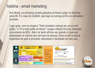 história - email marketing
 Ano Brasil, os primeiros emails gratuitos só foram surgir no ﬁnal dos
 anos 90. É o caso do ZipMail, que logo no começo já foi um verdadeiro
 sucesso.

 Logo após, com os slogans "Todo brasileiro merece ter um e-mail
 grátis." e "O e-mail grátis do Brasil." surgia o Brasil OnLine, chamado
 comumente de BOL. Além de tanto aﬁrmar ser gratuito (o que era
 estampado na maioria dos serviços da época), dizia-se ser a marca
 registrada do país e prometia velocidade e facilidade em seu uso.
 