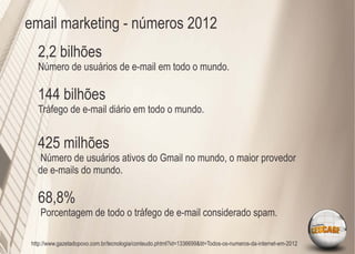 email marketing - números 2012
   2,2 bilhões
   Número de usuários de e-mail em todo o mundo.

   144 bilhões
   Tráfego de e-mail diário em todo o mundo.


   425 milhões
   Número de usuários ativos do Gmail no mundo, o maior provedor
   de e-mails do mundo.

   68,8%
    Porcentagem de todo o tráfego de e-mail considerado spam.

 http://www.gazetadopovo.com.br/tecnologia/conteudo.phtml?id=1336699&tit=Todos-os-numeros-da-internet-em-2012
 