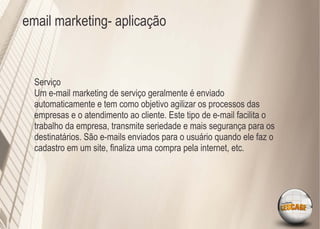 email marketing- aplicação



  Serviço
  Um e-mail marketing de serviço geralmente é enviado
  automaticamente e tem como objetivo agilizar os processos das
  empresas e o atendimento ao cliente. Este tipo de e-mail facilita o
  trabalho da empresa, transmite seriedade e mais segurança para os
  destinatários. São e-mails enviados para o usuário quando ele faz o
  cadastro em um site, ﬁnaliza uma compra pela internet, etc.
 
