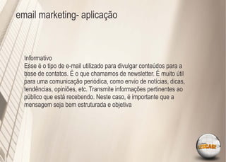 email marketing- aplicação



  Informativo
  Esse é o tipo de e-mail utilizado para divulgar conteúdos para a
  base de contatos. É o que chamamos de newsletter. É muito útil
  para uma comunicação periódica, como envio de notícias, dicas,
  tendências, opiniões, etc. Transmite informações pertinentes ao
  público que está recebendo. Neste caso, é importante que a
  mensagem seja bem estruturada e objetiva
 