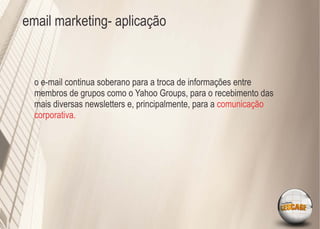 email marketing- aplicação



  o e-mail continua soberano para a troca de informações entre
  membros de grupos como o Yahoo Groups, para o recebimento das
  mais diversas newsletters e, principalmente, para a comunicação
  corporativa.
 