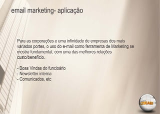 email marketing- aplicação



  Para as corporações e uma inﬁnidade de empresas dos mais
  variados portes, o uso do e-mail como ferramenta de Marketing se
  mostra fundamental, com uma das melhores relações
  custo/benefício.

  - Boas Vindas do funcioário
  - Newsletter interna
  - Comunicados, etc
 