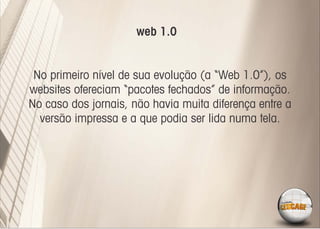 web 1.0


 No primeiro nível de sua evolução (a “Web 1.0”), os
websites ofereciam “pacotes fechados” de informação.
No caso dos jornais, não havia muita diferença entre a
  versão impressa e a que podia ser lida numa tela.
 