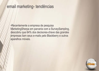 email marketing- tendências



  •Recentemente a empresa de pesquisa
  MarketingSherpa em parceria com a SurveySampling,
  descobriu que 64% dos decisores-chave das grandes
  empresas liam seus e-mails pelo Blackberry e outros
  aparelhos móveis.
 