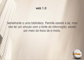 web 1.0



Semelhante a uma biblioteca. Permite assistir e ler, mas
 não ter um vínculo com a fonte da informação, exceto
             por meio da troca de e-mails.
 