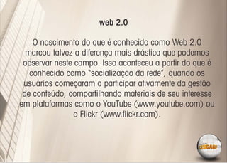 web 2.0

    O nascimento do que é conhecido como Web 2.0
  marcou talvez a diferença mais drástica que podemos
 observar neste campo. Isso aconteceu a partir do que é
   conhecido como “socialização da rede”, quando os
 usuários começaram a participar ativamente da gestão
 de conteúdo, compartilhando materiais de seu interesse
em plataformas como o YouTube (www.youtube.com) ou
                o Flickr (www.ﬂickr.com).
 