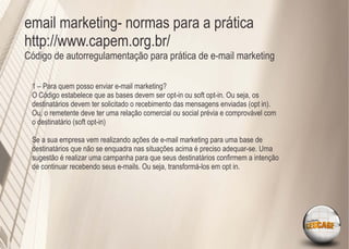 email marketing- normas para a prática
http://www.capem.org.br/
Código de autorregulamentação para prática de e-mail marketing

 1 – Para quem posso enviar e-mail marketing?
 O Código estabelece que as bases devem ser opt-in ou soft opt-in. Ou seja, os
 destinatários devem ter solicitado o recebimento das mensagens enviadas (opt in).
 Ou, o remetente deve ter uma relação comercial ou social prévia e comprovável com
 o destinatário (soft opt-in)

 Se a sua empresa vem realizando ações de e-mail marketing para uma base de
 destinatários que não se enquadra nas situações acima é preciso adequar-se. Uma
 sugestão é realizar uma campanha para que seus destinatários conﬁrmem a intenção
 de continuar recebendo seus e-mails. Ou seja, transformá-los em opt in.
 