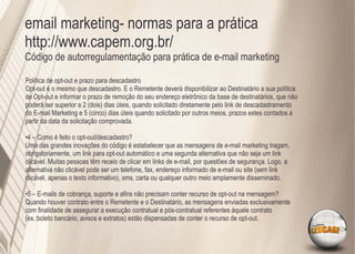 email marketing- normas para a prática
http://www.capem.org.br/
Código de autorregulamentação para prática de e-mail marketing

Política de opt-out e prazo para descadastro
Opt-out é o mesmo que descadastro. E o Remetente deverá disponibilizar ao Destinatário a sua política
de Opt-out e informar o prazo de remoção do seu endereço eletrônico da base de destinatários, que não
poderá ser superior a 2 (dois) dias úteis, quando solicitado diretamente pelo link de descadastramento
do E-mail Marketing e 5 (cinco) dias úteis quando solicitado por outros meios, prazos estes contados a
partir da data da solicitação comprovada.

•4 – Como é feito o opt-out/descadastro?
Uma das grandes inovações do código é estabelecer que as mensagens de e-mail marketing tragam,
obrigatoriamente, um link para opt-out automático e uma segunda alternativa que não seja um link
clicável. Muitas pessoas têm receio de clicar em links de e-mail, por questões de segurança. Logo, a
alternativa não clicável pode ser um telefone, fax, endereço informado de e-mail ou site (sem link
clicável, apenas o texto informativo), sms, carta ou qualquer outro meio amplamente disseminado.

•5 – E-mails de cobrança, suporte e aﬁns não precisam conter recurso de opt-out na mensagem?
Quando houver contrato entre o Remetente e o Destinatário, as mensagens enviadas exclusivamente
com ﬁnalidade de assegurar a execução contratual e pós-contratual referentes àquele contrato
(ex.:boleto bancário, avisos e extratos) estão dispensadas de conter o recurso de opt-out.
 