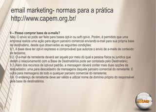 email marketing- normas para a prática
http://www.capem.org.br/
9 – Posso comprar base de e-mails?
Não. O envio só pode ser feito para bases opt-in ou soft opt-in. Porém, é permitido que uma
empresa realize uma ação para algum parceiro comercial enviando e-mail para sua própria base
de destinatário, desde que observadas as seguintes condições:
9.1. A base deve ter opt-in expresso e comprovável que autorize o envio de e-mails de conteúdo
de terceiros;
9.2. O e-mail de remetente deverá ser aquele por meio do qual a pessoa física ou jurídica que
detêm o relacionamento com a Base de Destinatários pode ser contatada pelo Destinatário;
9.3. Além dos recursos de opt-out padrão, a mensagem deverá conter mais duas opções de
descadastro: uma para descadastro de mensagens daquele parceiro comercial do remetente. E
outra para mensagens de todo e qualquer parceiro comercial do remetente;
9.4. O endereço de remetente deve ser válido e utilizar nome de domínio próprio do responsável
pela base de destinatários.
 
