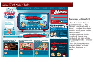Segmentação por Idade e Perﬁl;

- Case de um portal voltado para
público infantil de 0 a 12 anos,
destinada a despertar o desejo, o
sonho e a paixão das crianças pelo
mundo da aviação e pelas culturas
de outros países;
- Crianças cadastradas recebem
comunicação via email sobre
novidades do site, jogos, colunas,
aniversários, promoções e concursos
culturais;
- Toda comunicação feita com as
crianças é pensada de maneira
educativa, interessante e
lúdica.
 