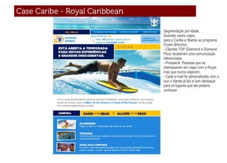 Segmentação por Idade,
Quantas vezes viajou
para o Caribe e ﬁliados ao programa
Crown &Anchor;
- Clientes TOP (Diamond e Diamond
Plus) receberam uma comunicação
diferenciada;
- Prospects. Pessoas que se
interessaram em viajar com a Royal,
mas que nunca viajaram;
- Cada e-mail foi personalizado com o
que o cliente já fez e com destaque
para os lugares que ele poderia
conhecer.
 