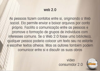 web 2.0

  As pessoas fazem contatos entre si, originando a Web
   social. Ela permite enviar e baixar arquivos por conta
    própria. Facilita a comunicação entre as pessoas e
    promove a formação de grupos de indivíduos com
 interesses comuns. Se a Web 2.0 fosse uma biblioteca,
qualquer pessoa poderia colocar um texto seu na estante
e escolher textos alheios. Mas os autores também podem
        comunicar entre si e discutir as suas obras

                                      vídeo
                                  consumidor 2.0
 