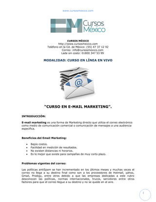 www.cursosmexico.com




                                  CURSOS MÉXICO
                           http://www.cursosmexico.com
                   Teléfono en la Cd. de México: (55) 47 37 12 92
                              Correo: info@cursosmexico.com
                             Lada sin costo: 01800 347 53 99

                MODALIDAD: CURSO EN LÍNEA EN VIVO




                 “CURSO EN E-MAIL MARKETING”.

INTRODUCCIÓN:

E-mail marketing es una forma de Marketing directo que utiliza el correo electrónico
como medio de comunicación comercial o comunicación de mensajes a una audiencia
especifica.


Beneficios del Email Marketing:

      Bajos costos.
      Facilidad en medición de resultados.
      No existen distancias ni horarios.
      Es lo mejor que existe para campañas de muy corto plazo.


Problemas vigentes del correo:

Las políticas antiSpam se han incrementado en los últimos meses y muchas veces el
correo no llega a su destino final como son a los proveedores de Hotmail, yahoo,
Gmail, Prodigy, entre otros debido a que las empresas dedicadas a este rubro
desconocen las políticas, normas internacionales, trucos, servidores entre otros
factores para que el correo llegue a su destino y no se quede en el aire.



                                                                                       1
 