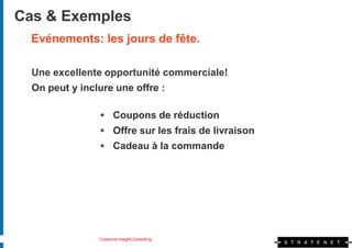 Cas & Exemples
  Evénements: les jours de fête.

  Une excellente opportunité commerciale!
  On peut y inclure une offre :

                 Coupons de réduction
                 Offre sur les frais de livraison
                 Cadeau à la commande




                Customer Insight Consulting
 