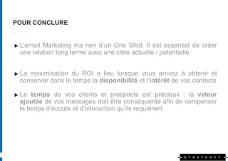 POUR CONCLURE
.

 L’email Marketing n’a rien d’un One Shot. Il est essentiel de créer
 une relation long terme avec une cible actuelle / potentielle.


 La maximisation du ROI a lieu lorsque vous arrivez à obtenir et
 conserver dans le temps la disponibilité et l’intérêt de vos contacts

 Le temps de vos clients et prospects est précieux : la valeur
 ajoutée de vos messages doit être conséquente afin de compenser
 le temps d’écoute et d’interaction qu’ils requièrent
 