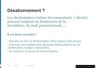 Désabonnement ?
Les destinataires (même les consentants / clients)
peuvent toujours se désinscrire de la
newsletter, du mail promotionnel, …

Il est donc essentiel :

- d’insérer un lien de désinscription dans chaque mail envoyé.
- d’envoyer une confirmation de bonne désinscription (ou de
confirmation en ligne souhaitable).
- de conserver la preuve de désinscription.




| 125   | 2010   | e-tourisme
 