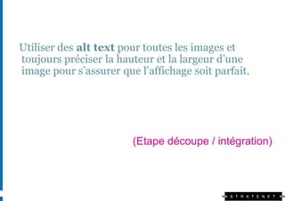 Utiliser des alt text pour toutes les images et
toujours préciser la hauteur et la largeur d’une
image pour s’assurer que l’affichage soit parfait.




                        (Etape découpe / intégration)
 