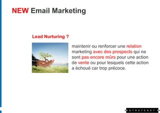 NEW Email Marketing


     Lead Nurturing ?

                        maintenir ou renforcer une relation
                        marketing avec des prospects qui ne
                        sont pas encore mûrs pour une action
                        de vente ou pour lesquels cette action
                        a échoué car trop précoce.
 