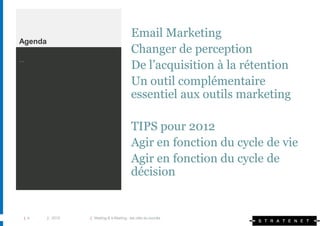 Email Marketing
Agenda
                                          Changer de perception
…
                                          De l’acquisition à la rétention
                                          Un outil complémentaire
                                          essentiel aux outils marketing

                                          TIPS pour 2012
                                          Agir en fonction du cycle de vie
                                          Agir en fonction du cycle de
                                          décision


 | 4     | 2010   | Mailing & e-Mailing : les clés du succès
 