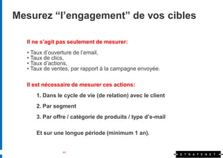Mesurez “l’engagement” de vos cibles

  Il ne s’agit pas seulement de mesurer:
  • Taux d’ouverture de l’email,
  • Taux de clics,
  • Taux d’actions,
  • Taux de ventes, par rapport à la campagne envoyée.

  Il est nécessaire de mesurer ces actions:
     1. Dans le cycle de vie (de relation) avec le client
     2. Par segment
     3. Par offre / catégorie de produits / type d’e-mail

     Et sur une longue période (minimum 1 an).


                41
 