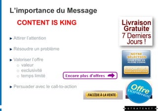 L’importance du Message
   CONTENT IS KING

 Attirer l’attention

 Résoudre un problème

 Valoriser l’offre
  o valeur
  o exclusivité
  o temps limité

 Persuader avec le call-to-action
 