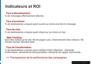 Indicateurs et ROI
 Taux d’aboutissement
% de messages effectivement délivrés

 Taux d’ouverture
% de destinataires uniques ayant ouvert au moins une fois le message

 Taux de clics
% de destinataires uniques ayant cliqué sur au moins un lien

  Web Tracking
Suivi des visites sur le site. Nb de pages vues. Cheminement des visiteurs. Nb
d'actes d'achat. Montant total…

 Taux de transformation
% de destinataires uniques ayant réalisé l’action attendue : demande
d’information, demande de documentation, demande de rappel, commande…

 => Transparence de la performance des campagnes
 