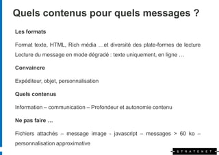 Quels contenus pour quels messages ?
Les formats

Format texte, HTML, Rich média …et diversité des plate-formes de lecture
Lecture du message en mode dégradé : texte uniquement, en ligne …

Convaincre

Expéditeur, objet, personnalisation

Quels contenus

Information – communication – Profondeur et autonomie contenu

Ne pas faire …

Fichiers attachés – message image - javascript – messages > 60 ko –
personnalisation approximative
 