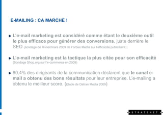E-MAILING : CA MARCHE !


L’e-mail marketing est considéré comme étant le deuxième outil
le plus efficace pour générer des conversions, juste derrière le
SEO (sondage de février/mars 2009 de Forbes Media sur l’efficacité publicitaire) :

L’e-mail marketing est la tactique la plus citée pour son efficacité
(Sondage Shop.org sur l’e-commerce en 2009)


80.4% des dirigeants de la communication déclarent que le canal e-
mail a obtenu des bons résultats pour leur entreprise. L’e-mailing a
obtenu le meilleur score. (Etude de Datran Media 2009)
 
