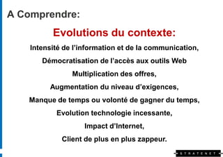 A Comprendre:
          Evolutions du contexte:
    Intensité de l’information et de la communication,
       Démocratisation de l’accès aux outils Web
                Multiplication des offres,
         Augmentation du niveau d’exigences,
   Manque de temps ou volonté de gagner du temps,
           Evolution technologie incessante,
                    Impact d’Internet,
             Client de plus en plus zappeur.
 