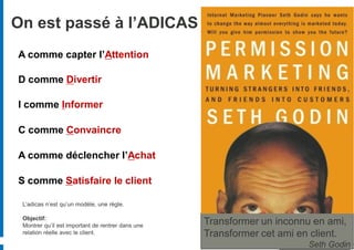 On est passé à l’ADICAS
A comme capter l’Attention

D comme Divertir

I comme Informer

C comme Convaincre

A comme déclencher l’Achat

S comme Satisfaire le client

 L’adicas n’est qu’un modèle, une règle.

 Objectif:
 Montrer qu’il est important de rentrer dans une   Transformer un inconnu en ami,
 relation réelle avec le client.                   Transformer cet ami en client.
                                                                         Seth Godin
 