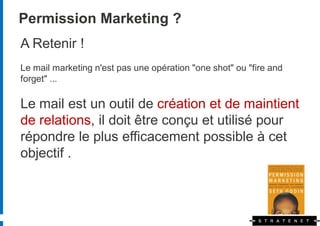 Permission Marketing ?
A Retenir !
Le mail marketing n'est pas une opération "one shot" ou "fire and
forget" ...

Le mail est un outil de création et de maintient
de relations, il doit être conçu et utilisé pour
répondre le plus efficacement possible à cet
objectif .
 