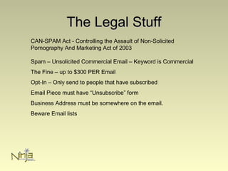 The Legal StuffThe Legal Stuff
CAN-SPAM Act - Controlling the Assault of Non-Solicited
Pornography And Marketing Act of 2003
Spam – Unsolicited Commercial Email – Keyword is Commercial
The Fine – up to $300 PER Email
Opt-In – Only send to people that have subscribed
Email Piece must have “Unsubscribe” form
Business Address must be somewhere on the email.
Beware Email lists
 