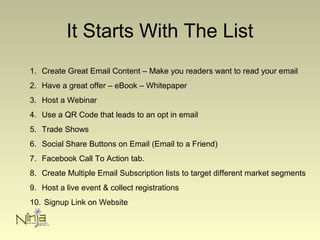 It Starts With The List
1. Create Great Email Content – Make you readers want to read your email
2. Have a great offer – eBook – Whitepaper
3. Host a Webinar
4. Use a QR Code that leads to an opt in email
5. Trade Shows
6. Social Share Buttons on Email (Email to a Friend)
7. Facebook Call To Action tab.
8. Create Multiple Email Subscription lists to target different market segments
9. Host a live event & collect registrations
10. Signup Link on Website
 