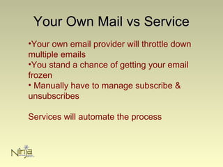Your Own Mail vs ServiceYour Own Mail vs Service
•Your own email provider will throttle down
multiple emails
•You stand a chance of getting your email
frozen
• Manually have to manage subscribe &
unsubscribes
Services will automate the process
 